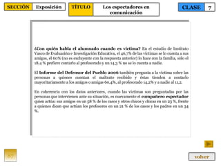 ¿Con quién habla el alumnado cuando es víctima?  En el estudio de Instituto Vasco de Evaluación e Investigación Educativa, el 46,7% de las víctimas se lo cuenta a sus amigos, el 60% (no es excluyente con la respuesta anterior) lo hace con la familia, sólo el 18,4 % prefiere contarlo al profesorado y un 14,3 % no se lo cuenta a nadie. El  Informe del Defensor del Pueblo 2006  también pregunta a la víctima sobre las personas a quienes cuentan el maltrato recibido y éstas tienden a contarlo mayoritariamente a los amigos o amigas 60,4%, al profesorado 14,2% y a nadie al 11,2. En coherencia con los datos anteriores, cuando las víctimas son preguntadas por las personas que intervienen ante su situación, es nuevamente el  compañero espectador  quien actúa: sus amigos en un 58 % de los casos y otros chicos y chicas en un 23 %, frente a quienes dicen que actúan los profesores en un 21 % de los casos y los padres en un 34 %. 87 CLASE 7 SECCIÓN Exposición volver TÍTULO Los espectadores en comunicación 