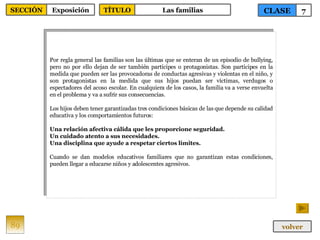 Por regla general las familias son las últimas que se enteran de un episodio de bullying, pero no por ello dejan de ser también partícipes o protagonistas. Son partícipes en la medida que pueden ser las provocadoras de conductas agresivas y violentas en el niño, y son protagonistas en la medida que sus hijos puedan ser víctimas, verdugos o espectadores del acoso escolar. En cualquiera de los casos, la familia va a verse envuelta en el problema y va a sufrir sus consecuencias. Los hijos deben tener garantizadas tres condiciones básicas de las que depende su calidad educativa y los comportamientos futuros: Una relación afectiva cálida que les proporcione seguridad. Un cuidado atento a sus necesidades. Una disciplina que ayude a respetar ciertos límites. Cuando se dan modelos educativos familiares que no garantizan estas condiciones, pueden llegar a educarse niños y adolescentes agresivos. 89 CLASE 7 SECCIÓN Exposición volver TÍTULO Las familias 