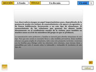 Los observadores juegan un papel importantísimo pues, dependiendo de la postura de ayuda a la víctima, de consentimiento o de apoyo a la agresión, o de franca indiferencia, favorecerán o no este tipo de situaciones. El enrarecimiento de las relaciones que generan los abusos incide directamente en el  rendimiento escolar  de la víctima, pero también en muchos casos en el de los miembros del grupo en que se producen.   La comunicación entre profesores y familias es esencial para abordar situaciones de este tipo. Para que esto ocurra es necesario llevar a cabo medidas preventivas. Estas medidas abarcan una gama amplia de actuaciones, tales como esta propuesta curricular, reuniones con las familias para dialogar sobre las relaciones entre alumnos, unas normas claras y entendibles por todo el mundo sobre lo indeseable y rechazable de incidentes de este tipo, etc.  90 CLASE 7 SECCIÓN A Fondo volver TÍTULO Un día más 