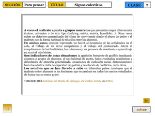 A veces el maltrato apunta a grupos concretos  que presentan rasgos diferenciales étnicos, culturales o de otro tipo (bullying racista, sexista, homòfobo...). Otras veces existe un deterioro generalizado del clima de convivencia donde el abuso de poder y el maltrato son la forma habitual de relación entre los alumnos.  En ambos casos  siempre representa un boicot al desarrollo de las actividades en el aula, al trabajo de los otros compañeros y al trabajo del profesorado. Afecta al cumplimiento de las finalidades, las relaciones y los procesos de enseñanza - aprendizaje en su nivel más básico. Son indicadores de estas situaciones  la aparición frecuente de graffitis insultando alumnos o grupos de alumnos, el uso habitual de motes, bajos resultados académicos y dificultades de atención generalizada, situaciones de exclusión social, distanciamiento hacia los adultos, falta de capacidad de gestión y resolución de conflictos, entre otros.  Los estudios que se han llevado a cabo  en diferentes países concluyen que el maltrato entre alumnos es un fenómeno que se produce en todos los centros estudiados, de forma mas o menos grave. TOMADO DEL  Informe del  Síndic  de  Greuges , diciembre 2006 , en  XTEC . 91 CLASE 7 SECCIÓN Para pensar volver TÍTULO Signos colectivos 