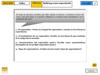 1.- El espectador.- Ponte en el papel de espectador y cuenta en tres líneas tu experiencia. 2.- El sentimiento de ser espectador. Escribe en tres líneas lo que sentirías si tu amigo fuera acosado. 3.- Características del espectador pasivo. Escribe cinco características principales de un posible espectador pasivo. 4.- Tipos de espectadores. ¿Cuáles son los cuatro tipos de espectadores? Se trata de ejercicios sencillos que debe realizar el alumno y enviarlos al tutor del curso. Esté hará llegar su respuesta reflejando si el alumno está entendiendo o no el contenido del curso. 92 CLASE 7 SECCIÓN Taller volver TÍTULO Bullying como espectáculo 