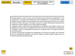 Cuando alguien se mete con otro, una de las frases más usuales para justificarlo es: “era una broma”, o “siempre nos tratamos así” entre compañeros, o “no es para tanto”. Estas palabras suelen encubrir el reconocimiento de que se ha actuado mal, pero no se quiere reconocer la falta. Reconocer los propios errores es el mejor método para demostrar que realmente se quiere cambiar, que se quiere dejar de agredir.  A algunos chicos o chicas les cuesta entender que, al agredir, otros sufren; es decir, que aquello que te hace daño a ti también hace daño a los otros. No entienden el concepto de “empatía”, es decir, la capacidad de ponernos en el lugar del otro y ser capaz de entender sus sentimientos.  A todos nos gusta que los demás nos comprendan y nos traten con respeto. En la amistad hay una situación de igualdad en la que los amigos se gastan bromas, juegan, pero no tienen la intención de hacerse daño.  93 CLASE 7 SECCIÓN Recordar volver TÍTULO “ SON COSAS NUESTRAS… SÓLO ES UNA BROMA” 