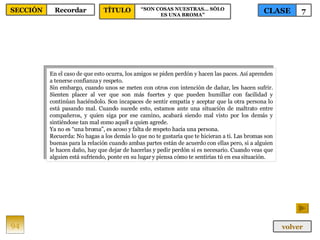En el caso de que esto ocurra, los amigos se piden perdón y hacen las paces. Así aprenden a tenerse confianza y respeto.  Sin embargo, cuando unos se meten con otros con intención de dañar, les hacen sufrir. Sienten placer al ver que son más fuertes y que pueden humillar con facilidad y continúan haciéndolo. Son incapaces de sentir empatía y aceptar que la otra persona lo está pasando mal. Cuando sucede esto, estamos ante una situación de maltrato entre compañeros, y quien siga por ese camino, acabará siendo mal visto por los demás y sintiéndose tan mal como aquél a quien agrede.  Ya no es “una broma”, es acoso y falta de respeto hacia una persona.  Recuerda: No hagas a los demás lo que no te gustaría que te hicieran a ti. Las bromas son buenas para la relación cuando ambas partes están de acuerdo con ellas pero, si a alguien le hacen daño, hay que dejar de hacerlas y pedir perdón si es necesario. Cuando veas que alguien está sufriendo, ponte en su lugar y piensa cómo te sentirías tú en esa situación.  94 CLASE 7 SECCIÓN Recordar volver TÍTULO “ SON COSAS NUESTRAS… SÓLO ES UNA BROMA” 