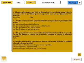 1.-  El espectador parece percibir la tipología y frecuencia de las agresiones más cerca de la percibida por los agresores que las percibidas por las víctimas. Verdadero Falso 2.-  ¿Cuáles son los cuatro papeles entre los compañeros espectadores del acoso? Los que desaprueban con actitud activa. Los que desaprueban pero mantienen una actitud pasiva. Los que aprueban con una actitud pasiva. Los que aprueban con una actitud activa. 3.-  ¿En qué porcentajes se mueven los diferentes estudios ante la respuesta de son los amigos o amigas las personas a quienes se cuenta el maltrato recibido? 60 % 4.-  ¿Cuáles son las tres condiciones básicas de las que depende la calidad educativa de una familia? Una relación afectiva cálida que les proporcione seguridad. Un cuidado atento a sus necesidades. Una disciplina que ayude a respetar ciertos límites. 95 CLASE 7 SECCIÓN Test volver TÍTULO Autoavance 7 