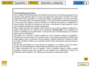 Una iniciativa preventiva. En el colegio CEU Montepríncipe, de Madrid la maestra de 4º de Primaria preguntó a los alumnos ¿qué podemos hacer si vemos que algún niño está solo en el patio?, los niños propusieron hacer patrullas en el patio del colegio y preguntarles a los que estuvieran solos: “¿necesitas algo?, ¿te podemos ayudar?” Una niña inventó el nombre del programa y a los pocos días, quinto y sexto de Primaria se sumaron al proyecto, se empezaron a hacer carteles, los niños lo contaron en sus casas y comenzaron a llegar juguetes y cosas que los padres donaban para ayudar al programa. Esta sencilla iniciativa de aquellos chicos junto con la ayuda de algunos profesores y padres, desembocó en la creación de la asociación  “Nunca Solo”,  con el objetivo de evitar los problemas que puede haber a la hora del recreo. Está formada por los mismos chicos que son voluntarios. El nombre se le ocurrió a Jimena después de que la maestra explicara el problema. Intentan que los otros niños no se sientan solos, y que tengan más amigos. También que nadie pegue a otros, ni discutan. Llevan juguetes o alguna chuchería, y juegan un ratito con ellos. También escriben en un cuaderno quién se lleva cada juguete, para que luego lo devuelvan. El que está patrullando es el que maneja los juguetes y el cuaderno, pero los demás, aunque no estén patrullando, también están pendientes de que nadie esté solo. Y   están convencidos de que así ayudan a que la situación mejore, porque cuando patrullan, después tienen que escribir en un cuaderno las incidencias, es decir, los problemas que ha habido, y eso refleja que la situación va mejorando mucho. 97 CLASE 8 SECCIÓN Exposición volver TÍTULO Detección y evaluación 