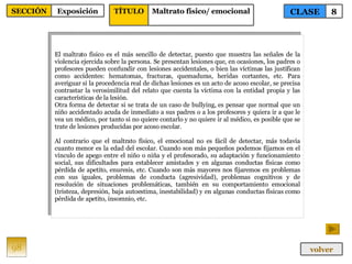 El maltrato físico es el más sencillo de detectar, puesto que muestra las señales de la violencia ejercida sobre la persona. Se presentan lesiones que, en ocasiones, los padres o profesores pueden confundir con lesiones accidentales, o bien las víctimas las justifican como accidentes: hematomas, fracturas, quemaduras, heridas cortantes, etc. Para averiguar si la procedencia real de dichas lesiones es un acto de acoso escolar, se precisa contrastar la verosimilitud del relato que cuenta la víctima con la entidad propia y las características de la lesión.  Otra forma de detectar si se trata de un caso de bullying, es pensar que normal que un niño accidentado acuda de inmediato a sus padres o a los profesores y quiera ir a que le vea un médico, por tanto si no quiere contarlo y no quiere ir al médico, es posible que se trate de lesiones producidas por acoso escolar. Al contrario que el maltrato físico, el emocional no es fácil de detectar, más todavía cuanto menor es la edad del escolar. Cuando son más pequeños podemos fijarnos en el vínculo de apego entre el niño o niña y el profesorado, su adaptación y funcionamiento social, sus dificultades para establecer amistades y en algunas conductas físicas como pérdida de apetito, enuresis, etc. Cuando son más mayores nos fijaremos en problemas con sus iguales, problemas de conducta (agresividad), problemas cognitivos y de resolución de situaciones problemáticas, también en su comportamiento emocional (tristeza, depresión, baja autoestima, inestabilidad) y en algunas conductas físicas como pérdida de apetito, insomnio, etc. 98 CLASE 8 SECCIÓN Exposición volver TÍTULO Maltrato físico/ emocional 