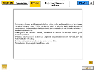 Aunque no existe un perfil de características únicas en las posibles víctimas, si se observa que existe bullying en un centro, convendría atraer la atención sobre aquellos alumnos que presentan una serie de características que les pudieran hacer ser el objeto del acoso: Son físicamente débiles. Preocupados por resultar heridos, inefectivos al realizar actividades físicas, poca coordinación física. Presentan dificultades de asertividad (expresar los pensamientos con claridad, pero de manera amable sin herir). Se relacionan mejor con quienes son menores que ellos. Normalmente tienen un nivel académico bajo. 99 CLASE 8 SECCIÓN Exposición volver TÍTULO Detección tipología víctimas 