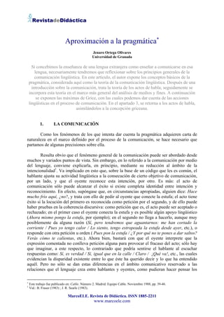 RevistadeDidáctica



                             Aproximación a la pragmática∗
                                                Jenaro Ortega Olivares
                                                Universidad de Granada

      Si concebimos la enseñanza de una lengua extranjera como enseñar a comunicarse en esa
        lengua, necesariamente tendremos que reflexionar sobre los principios generales de la
        comunicación lingüística. En este artículo, el autor expone los conceptos básicos de la
    pragmática, considerada aquí como la teoría de la comunicación lingüística. Después de una
      introducción sobre la comunicación, trata la teoría de los actos de habla; seguidamente se
    incorpora esta teoría en el marco más general del análisis de medios y fines. A continuación
         se exponen las máximas de Grice, con las cuales podemos dar cuenta de las acciones
    lingüísticas en el proceso de comunicación. En el apartado 3, se retorna a los actos de habla,
                               asimilándolos a la concepción griceana.


           1.        LA COMUNICACIÓN

       Como los fenómenos de los que intenta dar cuenta la pragmática adquieren carta de
naturaleza en el marco definido por el proceso de la comunicación, se hace necesario que
partamos de algunas precisiones sobre ella.

        Resulta obvio que el fenómeno general de la comunicación puede ser abordado desde
muchos y variados puntos de vista. Sin embargo, en lo referido a la comunicación por medio
del lenguaje, conviene explicarla, en principio, mediante su reducción al ámbito de la
intencionalidad1. Va implicado en esto que, sobre la base de un código que les es común, el
hablante ajusta su actividad lingüística a la consecución de cierto objetivo de comunicación,
por un lado, y que el oyente reconoce esta intención, por otro. Es más: el acto de
comunicación sólo puede alcanzar el éxito si existe completa identidad entre intención y
reconocimiento. En efecto, supóngase que, en circunstancias apropiadas, alguien dice: Hace
mucho frío aquí, ¿no?, y trata con ello de pedir al oyente que conecte la estufa; el acto tiene
éxito si la locución del primero es reconocida como petición por el segundo, y de ello puede
haber pruebas en la coherencia discursiva: como petición que es, el acto puede ser aceptado o
rechazado; en el primer caso el oyente conecta la estufa y es posible algún apoyo lingüístico
(Ahora mismo pongo la estufa, por ejemplo); en el segundo no llega a hacerlo, aunque muy
posiblemente da alguna razón (Sí, pero tendremos que aguantarnos: me han cortado la
corriente / Pues yo tengo calor / Lo siento, tengo estropeada la estufa desde ayer, etc.), o
responde con otra petición u orden ( Pues pon la estufa / ¿Y por qué no te pones a dar saltos?
Verás cómo te calientas, etc.). Ahora bien, bastará con que el oyente interprete que la
expresión comentada no conlleva petición alguna para provocar el fracaso del acto; sólo hay
que imaginar, a este respecto, lo contrariado que podría sentirse el hablante al escuchar
respuestas como: Sí, es verdad / Sí, igual que en la calle / Claro / ¡Qué va!, etc., las cuales
evidencian la disparidad existente entre lo que éste ha querido decir y lo que ha entendido
aquél. Pero no sólo se dan estas diferencias en el ámbito comunicativo reservado a las
relaciones que el lenguaje crea entre hablantes y oyentes, como pudieran hacer pensar los

∗
    Este trabajo fue publicado en: Cable. Número 2. Madrid: Equipo Cable. Noviembre 1988, pp. 39-46.
1
    Vid.: B. Fraser (1983) ; J. R. Searle (1983).

                               MarcoELE. Revista de Didáctica. ISSN 1885-2211
                                                 www.marcoele.com
 