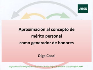 Aproximación al concepto de
mérito personal
como generador de honores
Olga Casal
1Congreso Internacional “El protocolo contemporáneo: desde el Congreso de Viena hasta la actualidad (1814-2014)”.
 