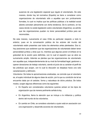 ausencia de una legislación especial que regule el voluntariado. De esta
       manera, donde hay tal normativa (España) se tiene a considerar como
       organizaciones de voluntariado sólo a aquellas que son jurídicamente
       formales, lo cual no implica que las políticas públicas o la realidad social
       abierta coincidan plenamente con dicha tendencia. De lo contrario, en los
       casos donde no existe legislación sobre voluntariado (Argentina), se admite
       que las organizaciones puedan no tener personalidad jurídica para ser
       reconocidas.

De esta manera, nuevamente el caso Chile es particular respecto a todo lo
anterior, pues en la conversación pública de los actores del mundo del
voluntariado están presentes casi todos los elementos antes planteados. Eso sí,
hay posiciones que sostienen que las organizaciones de voluntariado deben tener
personalidad jurídica y otras que no, mientras que algunas ponen el énfasis en la
gratuidad de la acción para definirlas, con lo cual el espectro que se abre es
sumamente amplio. Además se plantea que las organizaciones de voluntariado
son aquellas que, independientemente de su nivel de formalidad legal, gestionen u
operen donaciones de trabajo voluntario, siendo el juicio de su carácter el perfil de
las prácticas que acojan, con lo cual la discusión se desplaza hacia una sola
caracterización y definición.
Voluntarios: De todas la aproximaciones analizadas, se coincide que el voluntario
es, el sujeto individual de alguna clase de acción, por lo que su condición de tal se
encuentra dada por el carácter, forma y naturaleza de dicha práctica. De todos
modos, surgen algunas diferencias como las siguientes:
   •   En España son considerados voluntarios quienes actúan en los tipos de
       organización que de manera pertinente señala la ley.

   •   En Argentina, llama la atención que se incluya a la militancia y política
       dentro del mundo de los voluntarios.

   •   En cambio en Chile, se considera voluntario a quien está en asociación con
       una organización y desarrolla acciones de voluntariado.


                                                                                  10
 