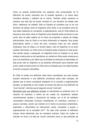 Como se aprecia anteriormente, los aspectos más consensuales en la
definición de acción voluntaria son el carácter opcional y el marco ético
normativo altruista y solidario de la misma. También existe consenso al
sostener que este tipo de acción consiste en una donación de trabajo (sea
físico, intelectual, de calidad). Solo en España se considera que no es una
donación de trabajo, tanto en Argentina como Chile, si se considera como tal.
Que debe realizarse en vinculación a organizaciones, solo en Chile todavía se
discute en ese punto, tanto en Argentina como España existe consenso en ese
punto. Que se debe realizar en el marco de proyectos o planes de trabajo
estructurados, solo en Chile no se tiene información al respecto. Que puede
desarrollarse dentro o fuera del país, consenso entre los tres actores
analizados; Que se dirige a un tercero lejano, solo en Argentina no se pudo
recabar información, en Chile como en España existe consenso en este punto.
Que admite ayuda o autoayuda, en Argentina como en España no se tiene
certeza si este punto es de importancia, en cambio en Chile existe consenso en
que si es importante y por último que se focalice en personas en desventaja, en
este punto solo en Argentina no se presenta información para entender este
punto, existe consenso tanto en Chile como en España que si se debe focalizar
la acción en grupos vulnerables.


En Chile no existe una definición clara sobre voluntariado, por esta manera
buscaré acercarme a una definición provisional sobre este concepto. Se
plantea que el marco conceptual empleado en la consulta a organizaciones
sociales, se desarrolla en dos niveles. El primero de ellos es una definición de
“nivel nominal”, mientras que el segundo una de “nivel real”.
Elementos para una definición nominal: el voluntariado se entiende como “el
conjunto de prácticas a través de las cuales los ciudadanos realizan
voluntariamente aportes o donaciones de trabajo, con el fin de satisfacer
necesidades esenciales humanas insatisfechas en individuos, personas o
grupos concretos, acción que realizan en el marco de procesos sistemáticos,
especiales o discernibles de intervención social, vinculados a grupos u
organizaciones de la sociedad civil”17. En este nivel nominal, la definición
incluye varios elementos que es necesario precisar, todos los cuales se
articulan en torno a la idea de “acción voluntaria como un tipo particular de

                                                                             13
 