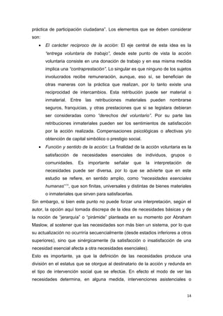 práctica de participación ciudadana”. Los elementos que se deben considerar
son:
   •   El carácter reciproco de la acción: El eje central de esta idea es la
       “entrega voluntaria de trabajo”, desde este punto de vista la acción
       voluntaria consiste en una donación de trabajo y en esa misma medida
       implica una “contraprestación”. Lo singular es que ninguno de los sujetos
       involucrados recibe remuneración, aunque, eso sí, se benefician de
       otras maneras con la práctica que realizan, por lo tanto existe una
       reciprocidad de intercambios. Esta retribución puede ser material o
       inmaterial. Entre las retribuciones materiales pueden nombrarse
       seguros, franquicias, y otras prestaciones que si se legislara debieran
       ser consideradas como “derechos del voluntario”. Por su parte las
       retribuciones inmateriales pueden ser los sentimientos de satisfacción
       por la acción realizada. Compensaciones psicológicas o afectivas y/o
       obtención de capital simbólico o prestigio social.
   •   Función y sentido de la acción: La finalidad de la acción voluntaria es la
       satisfacción de necesidades esenciales de individuos, grupos o
       comunidades.     Es   importante   señalar      que   la   interpretación   de
       necesidades puede ser diversa, por lo que se advierte que en este
       estudio se refiere, en sentido amplio, como “necesidades esenciales
       humanas”18, que son finitas, universales y distintas de bienes materiales
       o inmateriales que sirven para satisfacerlas.
Sin embargo, si bien este punto no puede forzar una interpretación, según el
autor, la opción aquí tomada discrepa de la idea de necesidades básicas y de
la noción de “jerarquía” o “pirámide” planteada en su momento por Abraham
Maslow, al sostener que las necesidades son más bien un sistema, por lo que
su actualización no ocurriría secuencialmente (desde estadios inferiores a otros
superiores), sino que sinérgicamente (la satisfacción o insatisfacción de una
necesidad esencial afecta a otra necesidades esenciales).
Esto es importante, ya que la definición de las necesidades produce una
división en el estatus que se otorgue al destinatario de la acción y redunda en
el tipo de intervención social que se efectúe. En efecto el modo de ver las
necesidades determina, en alguna medida, intervenciones asistenciales o


                                                                                   14
 