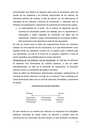 promociónales que difieren en aspectos tales como la apreciación sobre las
causas de los problemas y los factores estructurales de los mismos, los
elementos políticos del contexto, el tipo de relación con los destinatarios, la
naturaleza de los métodos y técnicas de intervención, y valoración que se
entregue a la participación y adquisición de autonomía por parte de los sujetos.
   •   La sistematicidad de la acción: De lo anterior se desprende que las
       acciones de voluntariado pueden ser aisladas, pero no espontáneas ni
       individuales, y deben realizarse en vinculación con algún tipo de
       organización, colectivo o grupo, enmarcándose en un proyecto, ámbito o
       área reconocida como especial por parte de esa agrupación.
De esto se supone que no todas las organizaciones donde sus miembros
trabajen sin remuneración son de voluntariado, si no que efectivamente lo son
aquellas donde los voluntarios cuentan con un espacio claro y definido para
sus operaciones, ya sea en la forma de un proyecto, programa o línea de
acción específica que posibilite ejercer la acción voluntaria.
Dimensiones de una definición real de voluntariado. En este tipo de definición
se destacan tres dimensiones de carácter sistémico, o sea se hallan
interrelacionadas, se trata de la dimensión de organización, la dimensión
práctica o acción y la dimensión del sujeto o voluntario.
Antes de definir las dimensiones anteriormente expuestas, fortaleceremos el
concepto de acción voluntaria a lo largo de un continium19 que se distingue por
varias dimensiones tales como el nivel de estructura, formalidad y compromiso
en tiempo.
                        Continium de la Acción Voluntaria



                Informal                                    Formal

                Expresiones        Voluntariado          Servicio
                Informales de      Convencional       Voluntario
                Voluntariado                           o Cívico




De esta manera en un extremo del continuum se encuentran las actividades
solidarias informales de ayuda mutua, de atención y cuidado entre los
miembros de una comunidad. De esta manera, en esta dimensión constituyen

                                                                              15
 