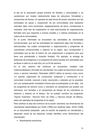 el eje de la asociación grupal primaria de familias y comunidades y se
caracterizan por niveles relativamente bajos de estructura, formalidad y
compromiso de tiempo. Un ejemplo de esta forma de acción voluntaria son las
actividades de apoyo y cooperación de las comunidades ante desastres
naturales tales como terremotos, desplazamientos de tierra, inundaciones e
incendios. Este tipo de cooperación no esta estructurada en organizaciones
formales sino que responde a normas sociales y a valores enraizados en la
cultura de la comunidades.
En el punto intermedio se encuentran las actividades de voluntariado
convencionales, que son las actividades de cooperación algo más formales y
estructuradas, las cuales corresponden a organizaciones y programas de
voluntariado convencionales o clásicos en la región, aquí corresponden a
actividades que se dan al interior de una organización o programa pero que
tiene una periodicidad y duración limitada. Por ejemplo, la entrega de
botiquines de emergencia o un programa de tutoría escolar son actividades que
se llevan a cabo en un solo día o en un fin de semana.
En       el   otro   extremo   del   continium   se   encuentran   modelos   más
institucionalizados y formales de voluntariado, los cuales se denominan servicio
cívico o servicio voluntario. Sherraden (2001ª) define el servicio cívico como
“un periodo organizado de compromiso sustancial y contribución a la
comunidad mundial, nacional y local, reconocido y valorado por la sociedad,
con una compensación monetaria mínima para el participante (o sin ella). Así
los programas de servicio cívico o voluntario se caracterizan por poseer una
estructura, son formales y el compromiso de tiempo de los voluntarios es
intensivo y extenso en el tiempo. Así se pueden nombrar los programas
“Opción Colombia”, “Servicio País” de Chile, y “Servicio Social” de México,
estos son ejemplos de programas en la región.
Para clarificar la idea del continium de la acción voluntaria, las dimensiones de
voluntariado desarrolladas por Smith (1999) son bastante útiles. Smith (1999)
en un documento preparado para la reunión de expertos en voluntariado y
desarrollo social de las Naciones Unidas identifico cinco dimensiones del
voluntariado:
     •    Recompensa económica.


                                                                              16
 