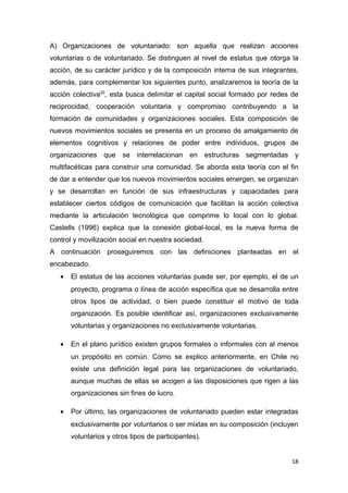 A) Organizaciones de voluntariado: son aquella que realizan acciones
voluntarias o de voluntariado. Se distinguen al nivel de estatus que otorga la
acción, de su carácter jurídico y de la composición interna de sus integrantes,
además, para complementar los siguientes punto, analizaremos la teoría de la
acción colectiva20, esta busca delimitar el capital social formado por redes de
reciprocidad, cooperación voluntaria y compromiso contribuyendo a la
formación de comunidades y organizaciones sociales. Esta composición de
nuevos movimientos sociales se presenta en un proceso de amalgamiento de
elementos cognitivos y relaciones de poder entre individuos, grupos de
organizaciones que se interrelacionan en estructuras segmentadas y
multifacéticas para construir una comunidad. Se aborda esta teoría con el fin
de dar a entender que los nuevos movimientos sociales emergen, se organizan
y se desarrollan en función de sus infraestructuras y capacidades para
establecer ciertos códigos de comunicación que facilitan la acción colectiva
mediante la articulación tecnológica que comprime lo local con lo global.
Castells (1996) explica que la conexión global-local, es la nueva forma de
control y movilización social en nuestra sociedad.
A continuación proseguiremos con las definiciones planteadas en el
encabezado.
   •   El estatus de las acciones voluntarias puede ser, por ejemplo, el de un
       proyecto, programa o línea de acción específica que se desarrolla entre
       otros tipos de actividad, o bien puede constituir el motivo de toda
       organización. Es posible identificar así, organizaciones exclusivamente
       voluntarias y organizaciones no exclusivamente voluntarias.

   •   En el plano jurídico existen grupos formales o informales con al menos
       un propósito en común. Como se explico anteriormente, en Chile no
       existe una definición legal para las organizaciones de voluntariado,
       aunque muchas de ellas se acogen a las disposiciones que rigen a las
       organizaciones sin fines de lucro.

   •   Por último, las organizaciones de voluntariado pueden estar integradas
       exclusivamente por voluntarios o ser mixtas en su composición (incluyen
       voluntarios y otros tipos de participantes).


                                                                            18
 