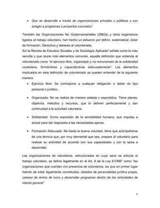 •   Que se desarrolle a través de organizaciones privadas o públicas y con
       arreglo a programas o proyectos concretos”

También las Organizaciones No Gubernamentales (ONGs) y otros organismos
ligados al trabajo voluntario, han hecho un esfuerzo por definir, sistematizar, dotar
de formación, Derechos y deberes al voluntariado.
Así la Revista de Estudios Sociales y de Sociología Aplicada4 señala como la más
sencilla y que reúne más elementos comunes, aquella definición que entiende al
voluntariado como “el ejercicio libre, organizado y no remunerado de la solidaridad
ciudadana, formándose y capacitándose adecuadamente”. Los elementos
implicados en esta definición de voluntariado se pueden entender de la siguiente
manera:
   •   Ejercicio libre: Se contrapone a cualquier obligación o deber de tipo
       personal o jurídico.

   •   Organizado: No se realiza de manera aislada o esporádica. Tiene planes,
       objetivos, métodos y recursos, que lo definen perfectamente y dan
       continuidad a la actividad voluntaria.

   •   Solidaridad: Como expresión de la sensibilidad humana, que impulsa a
       actuar para dar respuesta a las necesidades ajenas.

   •   Formación Adecuada: No basta la buena voluntad, tiene que acompañarse
       de una técnica que, por muy elemental que sea, prepare al voluntario para
       realizar su actividad de acuerdo con sus capacidades y con la tarea a
       desarrollar.

Las organizaciones de voluntarios, estructuradas en cuyo seno se articula el
trabajo voluntario, se define legalmente en el Art. 8 de la Ley 6/19965 como “las
organizaciones que cuentan con presencia de voluntarios, las que en primer lugar
habrán de estar legalmente constituidas, dotadas de personalidad jurídica propia,
carecer de ánimo de lucro y desarrollar programas dentro de las actividades de
interés general”


                                                                                   2
 