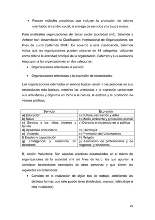 •   Poseen múltiples propósitos que incluyen la promoción de valores
        orientados al cambio social, la entrega de servicios y la ayuda mutua.

Para analizarlas organizaciones del tercer sector (sociedad civil), Salamón y
Anheier han desarrollado la Clasificación Internacional de Organizaciones sin
fines de Lucro (Salamón 2004). De acuerdo a esta clasificación, Salamón
indica que las organizaciones pueden ubicarse en 14 categorías, utilizando
como criterio la actividad principal de la organización. Salamón y sus asociados
reagrupan a las organizaciones en dos categorías:
   •    Organizaciones orientadas al servicio.

   •    Organizaciones orientadas a la expresión de necesidades.

Las organizaciones orientadas al servicio buscan asistir a las personas en sus
necesidades más básicas, mientras las orientadas a la expresión concentran
sus actividades y objetivos en torno a la cultura, la estética y la promoción de
valores políticos.


                Servicio                          Expresión
a) Educación                       a) Cultura, recreación y artes
b) Salud                           b) Medio ambiente y protección animal
c) Servicio a los niños, jóvenes y c) Derecho e incidencia en la política
familia
d) Desarrollo comunitario          d) Filantropía
e) Vivienda                        e) Promoción del Voluntariado
f) Empleo y capacitación           F) Religión
g) Emergencia y asistencia en g) Asociación de profesionales y de
desastres                          negocios, y sindicatos.

B) Acción Voluntaria: Son aquellas prácticas desarrolladas en el marco de
organizaciones de la sociedad civil sin fines de lucro, las que apuntan a
satisfacer necesidades esenciales de otras personas y que tienen las
siguientes características:
   •    Consiste en la realización de algún tipo de trabajo, admitiendo las
        distintas formas que este puede tener (intelectual, manual, teletrabajo u
        otra modalidad).




                                                                                 20
 