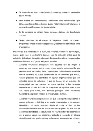 •    Se desarrolla por libre opción (en ningún caso hay obligación o coacción
        de por medio).

   •    Está exenta de remuneración, admitiendo sólo retribuciones que
        compensan los costos en los que puede haber incurrido el voluntario, o
        generando gratificaciones de tipo inmaterial.

   •    En lo inmediato se dirigen hacia personas distintas del beneficiario
        concreto.

   •    Deben realizarse en el marco de proyectos, planes de trabajo,
        programas o líneas de acción específicas y reconocidas como tales en la
        organización.

De acuerdo a lo planteado por el autor, las acciones pueden ser de tres tipos,
según quién sea el destinatario (siendo esta la distinción critica para la
definición de los tipos de acción voluntaria). De acuerdo a ello se reconocen las
acciones voluntarias endógenas, exógenas y mixtas.
    •   Acciones voluntarias endógenas: son aquellas que se dirigen a
        personas que pueden ser el propio grupo social o comunidad la que
        pertenecen el voluntario y /o su organización. Habitualmente se señala
        que el voluntario no puede beneficiarse de las acciones que realiza,
        existen prácticas muy asentadas en algunas organizaciones que son
        definidas como de voluntario y que se basan en un principio de
        reciprocidad. Así por ejemplo se puede nombrar a las personas
        beneficiadas por las acciones de programas de organizaciones como
        “Un Techo para Chile”, que después participan como voluntarios
        haciendo lo propio con relación a otros grupos o familias.

    •   Acciones voluntarias exógenas: son las que se dirigen hacia personas o
        grupos externos y distintos a la propia organización o comunidad,
        beneficiando a “otros distantes” desde el punto de vista de las
        situaciones concretas que se busca atenuar o superar. En este tipo de
        acción las identidades socioculturales del voluntariado y del destinatario
        de la acción suelen ser diferentes, estando el segundo en alguna
        situación particular que lo afecta y en la que no se encuéntrale primero.

                                                                               21
 