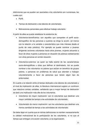 distinciones que se pueden ser asociadas a los voluntarios son numerosas, las
cuales son:
   •   Perfil.

   •   Tiempo de dedicación a las labores de voluntariado.

   •   Motivaciones personales para efectuar trabajo voluntario.

A partir de ellas se puede establecer la existencia de:
   •   Voluntarios-beneficiarios: son aquellos que comparten el perfil socio-
       demográfico de las personas a quienes se dirige la acción. (al menos
       con la relación a la variable o característica que más interese desde el
       punto de vista práctico). Por ejemplo se puede nombrar a jóvenes
       dirigiendo acciones voluntarias hacia otros jóvenes, mujeres actuando a
       favor de otras mujeres o personas en situación de pobreza solidarizando
       con otras personas en similar situación.

   •   Voluntarios-externos: es quien se halla exento de las características
       socio-demográficas u otras que definen al destinatario. Así se puede
       nombrar a los voluntarios no pobres que actúan en beneficio de grupos
       pobres, o personas sin problemas de salud que atienden o trabajan
       voluntariamente a favor de personas que tienen algún tipo de
       enfermedad.

En cuanto a la relación entre el tiempo dedicado a las labores de voluntariado y
el nivel de implicación de ellas, la literatura internacional sugiere un continium
que relaciona ambas variables, señalando que a mayor tiempo de dedicación
se dará una implicación más alta de los voluntarios.
   •   Voluntarios de mayor implicación: son lo voluntarios que destinan una
       mayor cantidad de tiempo a las actividades de voluntariado.

   •   Voluntariado de menor implicación: son los voluntarios que destinan una
       menos cantidad de tiempo a las actividades de voluntariado.

Se debe dejar en cuenta que en dichas definiciones no remiten necesariamente
la calidad motivacional de la participación de los voluntarios, si no que al
tiempo que entregan a la acción voluntaria y a la organización.
                                                                               23
 