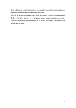 de la solidaridad social, satisfaciendo necesidades esencialmente insatisfechas
y promoviendo derechos ciudadanos vulnerados.
Esto sí, no es incompatible con el hecho de que las motivaciones individuales
de los voluntarios puedan ser muy personales o incluso egoístas, siempre y
cuando sus prácticas se desarrollen en un marco de respeto y aceptación del
otro al cual se rigen.




                                                                            26
 