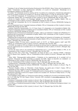 1
  Estudiante 4º año de Trabajo Social del Instituto Profesional de Chile IPCHILE, Marco Teórico de la Investigación de
nombre “Voluntariado en Chile: Significaciones atribuibles a la acción de voluntariado”, Metodología de la
Investigación Cualitativa, ETS IPCHILE, 2010.
2
   En estudio “El Voluntariado Juvenil en América del Sur: Un análisis de su orientación y formalización utilizando la
teoría de los orígenes sociales de la sociedad civil”, Revista de Trabajo Social, nº 76, Pág. 94, ediciones PUC, 2009.
3
   Ley 6/1996 del Voluntariado. Nª. Extraordinario de la Revista del Ministerio del Trabajo y Asuntos Sociales: El
Voluntariado. Madrid, 2001, en Voluntariado en Chile: lo plural y lo diverso, MINSEGOB, Stgo. De Chile, 2002.
4
   Revista de Estudios Sociales y de Sociología Aplicada, Nº 104. edita Caritas Española, Madrid, 1996, en
“Voluntariado en Chile: lo plural y lo diverso”, MINSEGOB, Santiago de Chile 2002.
5
   Ley 6/1996 del Voluntariado. Op. Cit. En Voluntariado en Chile: lo plural y lo diverso, MINSEGOB, Santiago de
Chile 2002.
6
  Ley de Voluntariado Social. Comunidad Autónoma de Madrid, 1994, en Voluntariado en Chile: lo plural y lo diverso,
MINSEGOB, Santiago de Chile 2002.
7
   Analistas Financieros Internacionales, S.A. El Tercer Sector: El voluntariado en la Comunidad de Madrid. Edit.
Consejería de Hacienda, Instituto de Estadística de la Comunidad de Madrid, 1999, en Voluntariado en Chile: lo plural
y lo diverso, MINSEGOB, Santiago de Chile 2002.
8
  Plataforma para la Promoción de Voluntariado en España. “¿Qué es ser Voluntario?. Cuaderno de la Plataforma nº 2.
Plataforma para la promoción de Voluntariado en España, Madrid, 1998, Voluntariado en Chile: lo plural y lo diverso,
Minsegob, Stgo. De Chile 2002.
9
   Plataforma para la promoción del voluntariado en España.”Manual de Formación de Formadores de Voluntariado”.
Edit. Plataforma para la Promoción del Voluntariado en España, Madrid, 1999, en “Voluntariado en Chile: lo plural y lo
diverso”, Minsegob, Stgo. De Chile 2002.
10
    Thompson, Andrés, “El tercer sector y desarrollo social”, en AA.VV., en “Mucho, poquito y nada”, siglo XXI-
UNICEF, en “Voluntariado en Chile: lo plural y lo diverso”, Minsegob, Stgo. De Chile, 2002.
11
   El CENOC fue creado en 1995 con el objetivo de articular las acciones entre los organismos y políticas públicas con
las de las organizaciones de la sociedad civil, cit. En “Voluntariado en Chile: lo plural y lo diverso”, Minsegob, Stgo.
De Chile 2002.
12
    El Foro del sector social es una asociación de organizaciones de la s. civil argentina fundada en 1994, cit. En
“Voluntariado en Chile: lo plural y lo diverso”, Minsegob, Stgo. De Chile 2002.
13
    Shaw de Critto, Sara y Karl, Istan, “Voluntariado: una forma de hacer y ser”, ediciones CENOC y Ediciones
CICCUS, Buenos Aires, Argentina. 1998, en “Voluntariado en Chile: lo plural y lo diverso”, Minsegob, Stgo. De Chile
2002.
14
    Insúa, Edith, “Heterogeneidad jurídica-cultural y Voluntarios en las organizaciones de la sociedad civil en
Argentina”. Documento de debate presentado en seminario del ISTR, “Hacia un desarrollo con ciudadanía”, en
Voluntariado en Chile: lo plural y lo diverso, MINSEGOB, Stgo. De Chile, 2002.
15
   Cit. en “Voluntariado en Chile: lo plural y lo diverso”, Pág. 32, Minsegob, Stgo. De Chile, 2002.
16
   Extraída del texto “Voluntariado en Chile: lo plural o lo diverso” Pág. 37, Minsegob, Stgo. De Chile, 2002.
17
    Ministerio Secretaria General de Gobierno MINSEGOB, “Voluntariado en Chile: lo plural y lo diverso”, Pág. 39,
Stgo. De Chile 2002.
18
    Maxneef, Elizalde y Otros, en “Desarrollo a Escala Humana: una opción para el futuro”, Cepaur, 1989 en
Voluntariado en Chile: lo plural y lo diverso, Minsegob, Stgo. De Chile, 2002.
19
   Mcbride & Sherraden, 2007, en estudio “El Voluntariado Juvenil en America del Sur: Un análisis de su orientación y
formalización utilizando la teoría de los orígenes sociales de la sociedad civil”, Revista de Trabajo Social, nº 76, Pág.
108, ediciones PUC, 2009.
20
   José Guadalupe Vargas (2003), en “Teoría de la acción colectiva, sociedad civil y los nuevos movimientos sociales”,
Vol. 12, N° 004, Pág. 529, Edit. Espacio Abierto, Venezuela, 2003, consultado en www.redalyc.uamex.mx, Stgo. De
Chile, 22/09/2010.
21
   Extraída de “Voluntariado en Chile: lo plural y lo diverso”, Pág. 42, Minsegob, Stgo. De Chile, 2002.
22
   Extraída de “Voluntariado en Chile: lo plural y lo diverso”, Pág. 44, Minsegob, Stgo. De Chile, 2002.
23
   www.Psb.ua.es, Extraída del documento de trabajo “La Motivación” Pág. 16, Facultad de Psicología de Salud, U. de
Alicante, 2007.
24
   Extraída de “Voluntariado en Chile: lo plural y lo diverso”, Pág. 47, Minsegob, Stgo. De Chile, 2002.
 