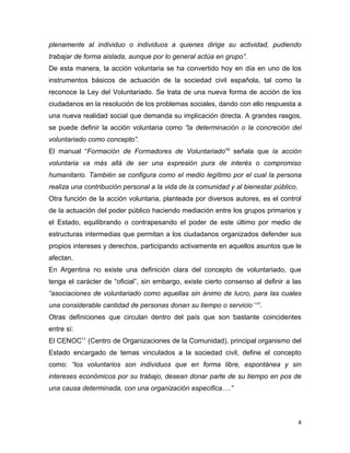 plenamente al individuo o individuos a quienes dirige su actividad, pudiendo
trabajar de forma aislada, aunque por lo general actúa en grupo”.
De esta manera, la acción voluntaria se ha convertido hoy en día en uno de los
instrumentos básicos de actuación de la sociedad civil española, tal como la
reconoce la Ley del Voluntariado. Se trata de una nueva forma de acción de los
ciudadanos en la resolución de los problemas sociales, dando con ello respuesta a
una nueva realidad social que demanda su implicación directa. A grandes rasgos,
se puede definir la acción voluntaria como “la determinación o la concreción del
voluntariado como concepto”.
El manual “Formación de Formadores de Voluntariado”9 señala que la acción
voluntaria va más allá de ser una expresión pura de interés o compromiso
humanitario. También se configura como el medio legítimo por el cual la persona
realiza una contribución personal a la vida de la comunidad y al bienestar público.
Otra función de la acción voluntaria, planteada por diversos autores, es el control
de la actuación del poder público haciendo mediación entre los grupos primarios y
el Estado, equilibrando o contrapesando el poder de este último por medio de
estructuras intermedias que permitan a los ciudadanos organizados defender sus
propios intereses y derechos, participando activamente en aquellos asuntos que le
afectan.
En Argentina no existe una definición clara del concepto de voluntariado, que
tenga el carácter de “oficial”, sin embargo, existe cierto consenso al definir a las
“asociaciones de voluntariado como aquellas sin ánimo de lucro, para las cuales
una considerable cantidad de personas donan su tiempo o servicio”10.
Otras definiciones que circulan dentro del país que son bastante coincidentes
entre sí:
El CENOC11 (Centro de Organizaciones de la Comunidad), principal organismo del
Estado encargado de temas vinculados a la sociedad civil, define el concepto
como: “los voluntarios son individuos que en forma libre, espontánea y sin
intereses económicos por su trabajo, desean donar parte de su tiempo en pos de
una causa determinada, con una organización especifica….”



                                                                                      4
 