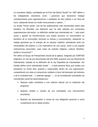 La consultora Gallup, contratada por el Foro del Sector Social12 en 1997 define a
los   trabajadores     voluntarios   como    “…personas   que   declararon   trabajar
voluntariamente para organizaciones o entidades de bien público o sin fines de
lucro, realizando tareas sin recibir remuneración o salario…”
La revista Tercer sector, una de las publicaciones más reconocidas sobre esta
temática, ha difundido una definición que ha sido utilizada por numerosas
organizaciones del sector. La definición señala que voluntariado es “…todo actor
social y agente de transformación que presta servicios no remunerados en
beneficio de la comunidad, donando su tiempo y conocimientos, realizando un
trabajo generado por la energía de su impulso solidario, atendiendo tanto las
necesidades del prójimo y a los imperativos de una causa, como a sus propias
motivaciones personales, sean estas de carácter religioso, cultural, filosófico,
político o emocional”13
Por último el Grupo de Pensamiento Social de la Iglesia, integrado por CARITAS
Argentina, en uno de sus documentos del año 2000, propone una Ley Nacional de
Voluntariado, basada en la definición de la Ley Española de Voluntariado. Así
Caritas define como voluntariado social “… a toda persona física que realiza una
prestación en forma libre, gratuita y responsable dentro de una organización,
compartiendo con ésta un compromiso solidario a favor del bienestar del individuo
y de la sociedad toda…” y además agrega, “….no se considerarán actividades de
voluntariado social las desarrolladas por:
      •   Quienes estén sometidos a una relación laboral con la institución del
          programa.

      •   Quienes reciban a cambio de sus actividades una remuneración
          económica.

      •   Quienes las desempeñen a causa de una obligación personal o como
          cumplimiento de un deber jurídico.




                                                                                   5
 