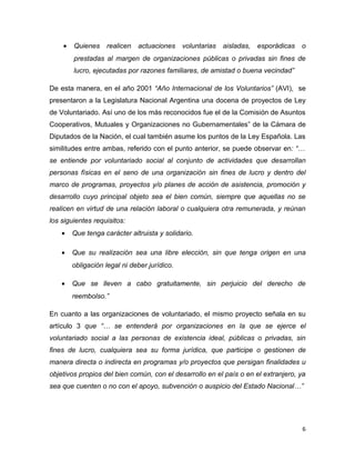 •   Quienes    realicen   actuaciones     voluntarias   aisladas,   esporádicas   o
        prestadas al margen de organizaciones públicas o privadas sin fines de
        lucro, ejecutadas por razones familiares, de amistad o buena vecindad”

De esta manera, en el año 2001 “Año Internacional de los Voluntarios” (AVI), se
presentaron a la Legislatura Nacional Argentina una docena de proyectos de Ley
de Voluntariado. Así uno de los más reconocidos fue el de la Comisión de Asuntos
Cooperativos, Mutuales y Organizaciones no Gubernamentales” de la Cámara de
Diputados de la Nación, el cual también asume los puntos de la Ley Española. Las
similitudes entre ambas, referido con el punto anterior, se puede observar en: “…
se entiende por voluntariado social al conjunto de actividades que desarrollan
personas físicas en el seno de una organización sin fines de lucro y dentro del
marco de programas, proyectos y/o planes de acción de asistencia, promoción y
desarrollo cuyo principal objeto sea el bien común, siempre que aquellas no se
realicen en virtud de una relación laboral o cualquiera otra remunerada, y reúnan
los siguientes requisitos:
    •   Que tenga carácter altruista y solidario.

    •   Que su realización sea una libre elección, sin que tenga origen en una
        obligación legal ni deber jurídico.

    •   Que se lleven a cabo gratuitamente, sin perjuicio del derecho de
        reembolso.”

En cuanto a las organizaciones de voluntariado, el mismo proyecto señala en su
artículo 3 que “… se entenderá por organizaciones en la que se ejerce el
voluntariado social a las personas de existencia ideal, públicas o privadas, sin
fines de lucro, cualquiera sea su forma jurídica, que participe o gestionen de
manera directa o indirecta en programas y/o proyectos que persigan finalidades u
objetivos propios del bien común, con el desarrollo en el país o en el extranjero, ya
sea que cuenten o no con el apoyo, subvención o auspicio del Estado Nacional…”




                                                                                      6
 