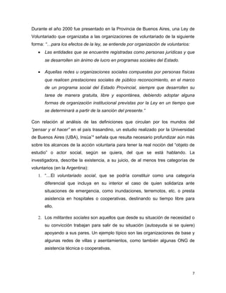 Durante el año 2000 fue presentado en la Provincia de Buenos Aires, una Ley de
Voluntariado que organizaba a las organizaciones de voluntariado de la siguiente
forma: “…para los efectos de la ley, se entiende por organización de voluntarios:
   •   Las entidades que se encuentre registradas como personas jurídicas y que
       se desarrollen sin ánimo de lucro en programas sociales del Estado.

   •   Aquellas redes u organizaciones sociales compuestas por personas físicas
       que realicen prestaciones sociales de público reconocimiento, en el marco
       de un programa social del Estado Provincial, siempre que desarrollen su
       tarea de manera gratuita, libre y espontánea, debiendo adoptar alguna
       formas de organización institucional previstas por la Ley en un tiempo que
       se determinará a partir de la sanción del presente.”

Con relación al análisis de las definiciones que circulan por los mundos del
“pensar y el hacer” en el país trasandino, un estudio realizado por la Universidad
de Buenos Aires (UBA), Insúa14 señala que resulta necesario profundizar aún más
sobre los alcances de la acción voluntaria para tener la real noción del “objeto de
estudio” o actor social, según se quiera, del que se está hablando. La
investigadora, describe la existencia, a su juicio, de al menos tres categorías de
voluntarios (en la Argentina):
   1. “…El voluntariado social, que se podría constituir como una categoría
       diferencial que incluya en su interior el caso de quien solidariza ante
       situaciones de emergencia, como inundaciones, terremotos, etc. o presta
       asistencia en hospitales o cooperativas, destinando su tiempo libre para
       ello.

   2. Los militantes sociales son aquellos que desde su situación de necesidad o
       su convicción trabajan para salir de su situación (autoayuda si se quiere)
       apoyando a sus pares. Un ejemplo típico son las organizaciones de base y
       algunas redes de villas y asentamientos, como también algunas ONG de
       asistencia técnica o cooperativas.




                                                                                    7
 