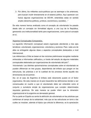 3. Por último, los militantes socio-políticos que se asemejan a los anteriores,
         pero buscan incidir directamente en el sistema político. Aquí aparecen con
         fuerza algunas organizaciones de DD.HH, entendidas estas en sentido
         amplio (derechos políticos, jurídicos, económicos y sociales)…”

De esta manera hemos analizado como el concepto de voluntariado ha pasado
desde sólo un concepto sin formalidad alguna, a una Ley de la República,
generando una institucionalidad tanto para organizaciones, como para el concepto
en sí.


Aspectos Conceptuales Comparados.
La siguiente información conceptual estará organizada atendiendo a tres ejes
temáticos: voluntariado, organizaciones, voluntarios y acciones. Para cada uno de
ellos se entregarán algunas ideas o aspectos conceptuales destacados a nivel
internacional.
Las referencias a Chile se basan en las nociones preliminares recogidas mediante
entrevistas a informantes calificados y a través del estudio de algunos materiales
conceptuales elaborados por organizaciones de voluntariado del país15.
Voluntariado: Las distintas aproximaciones conceptuales sobre el voluntariado se
pueden diferenciar en tres grupos, dependiendo del énfasis que pongan en las
estructuras, las prácticas o en la cualidad de los procesos donde aquella dos
dimensiones de encuentran.
Así, en el caso de Argentina el énfasis está claramente puesto en el factor
organizativo. De esta manera en el país trasandino las definiciones tienden a ser
consensuales en cuanto a que el voluntariado debe ser entendido como el
conjunto o sumatoria simple de organizaciones que cumplen determinados
requisitos genéricos. De esta manera se puede inferir que la dimensión
organizacional en la argentina es demasiado general.
Por su parte en España se centra la definición de voluntariado en las prácticas que
conforman el campo de la solidaridad, más que en las estructuras en torno a las
cuales se modulan, además el tópico que articula la diferencia, es la apreciación



                                                                                  8
 