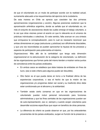 de que el voluntariado es un modo de participar acorde con la realidad actual,
sumamente adecuado a los requerimientos del ejercicio de la ciudadanía.
De esta manera en Chile se aprecia que coexisten las dos primeras
aproximaciones (organizaciones y acción). Algunas posiciones sostienen que la
aproximación aritmética argentina, donde se señala que el voluntariado es, sin
más el conjunto de asociaciones desde las cuales emerge el trabajo voluntario, a
la vez que otras visiones ponen el acento en que lo relevante es el universo de
prácticas individuales o colectivas. En este sentido, falta avanzar en una síntesis
que enriquezca la conceptualización, para lo cual es necesario reconocer que
ambas dimensiones en juego (estructuras y prácticas) son difícilmente disociables,
y que una vez reconciliadas se pueden aprovechar la riqueza de los procesos y
espacios de participación para potenciarlos al máximo.
Organizaciones: Más allá de la centralidad que tenga esta dimensión
organizacional en la estructuración de la categoría de voluntariado, La definición
de las organizaciones que forman parte del mismo tienden a mostrar varios puntos
de coincidencia entre los países analizados.
   •   En ambos casos se establece que debe tratarse de entidades sin fines de
       lucro, (eso si este criterio para algunos puede ser discutible).

   •   Otro factor es el que pueda darse en torno a la finalidad última de las
       experiencias corporativas, o sea el hecho de que la misión de las
       organizaciones y/o programas deben ser social y su trasfondo ético debe
       estar condicionado por el altruismo y la solidaridad.

   •   También existe cierto consenso en que en las organizaciones de
       voluntariado   puedan     incluir   personal   remunerado     para   funciones
       administrativas y que los fines centrales de las organizaciones puedan ser
       de auto-representación, eso sí, siempre y cuando acojan voluntarios para
       desarrollar acciones específicas que vayan en beneficio de otras personas.

   •   La diferencia de criterio se puede observar en que, por los antecedentes
       provenientes de los países analizados, surgen en función de la presencia o


                                                                                    9
 