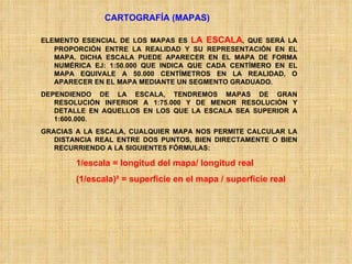 CARTOGRAFÍA (MAPAS) ELEMENTO ESENCIAL DE LOS MAPAS ES  LA ESCALA , QUE SERÁ LA PROPORCIÓN ENTRE LA REALIDAD Y SU REPRESENTACIÓN EN EL MAPA. DICHA ESCALA PUEDE APARECER EN EL MAPA DE FORMA NUMÉRICA EJ: 1:50.000 QUE INDICA QUE CADA CENTÍMERO EN EL MAPA EQUIVALE A 50.000 CENTÍMETROS EN LA REALIDAD, O APARECER EN EL MAPA MEDIANTE UN SEGMENTO GRADUADO. DEPENDIENDO DE LA ESCALA, TENDREMOS MAPAS DE GRAN RESOLUCIÓN INFERIOR A 1:75.000 Y DE MENOR RESOLUCIÓN Y DETALLE EN AQUELLOS EN LOS QUE LA ESCALA SEA SUPERIOR A 1:600.000. GRACIAS A LA ESCALA, CUALQUIER MAPA NOS PERMITE CALCULAR LA DISTANCIA REAL ENTRE DOS PUNTOS, BIEN DIRECTAMENTE O BIEN RECURRIENDO A LA SIGUIENTES FÓRMULAS: 1/escala = longitud del mapa/ longitud real  (1/escala) ²  = superficie en el mapa / superficie real 