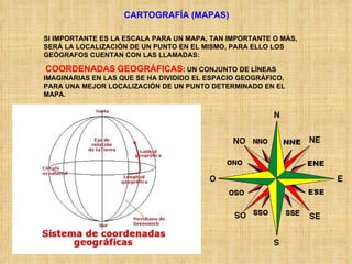 CARTOGRAFÍA (MAPAS) SI IMPORTANTE ES LA ESCALA PARA UN MAPA, TAN IMPORTANTE O MÁS, SERÁ LA LOCALIZACIÓN DE UN PUNTO EN EL MISMO, PARA ELLO LOS GEÓGRAFOS CUENTAN CON LAS LLAMADAS: COORDENADAS   GEOGRÁFICAS : UN CONJUNTO DE LÍNEAS IMAGINARIAS EN LAS QUE SE HA DIVIDIDO EL ESPACIO GEOGRÁFICO, PARA UNA MEJOR LOCALIZACIÓN DE UN PUNTO DETERMINADO EN EL MAPA. 