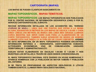 CARTOGRAFÍA (MAPAS) LOS MAPAS SE PUEDEN CLASIFICAR BASICAMENTE EN: MAPAS TOPOGRÁFICOS  ,  MAPAS TEMÁTICOS. MAPAS TOPOGRÁFICOS : LOS MAPAS TOPOGRÁFICOS SON PUBLICADOS POR EL CENTRO NACIONAL DE INFORMACIÓN GEOGRÁFICA (CNIG) O POR EL SERVICIO CARTOGRÁFICO DEL EJÉRCITO.  RECOGE INFORMACIÓN DETALLADA DE LOS ACCIDENTES DEL TERRENO  (CURVAS DE NIVEL):  ( LINEA QUE UNE PUNTOS QUE ESTÁN A LA MISMA ALTURA, EQUIDISTAN 20 METROS EN LOS MAPAS DE ESCALA 1:50.000 Y CADA CINCO LÍNEAS (100 METROS) SE MARCA UNA LÍNEA MÁS GRUESA LLAMADA CURVA MAESTRA QUE SIRVE COMO GUÍA PARA LA ELABORACIÓN DE UN CORTE TOPOGRÁFICO, TAMBIÉN SUELE APARECER EN NEGRO UN NÚMERO LLAMADO COTA QUE INDICA LA ALTURA EN UN LUGAR CONCRETO).  ADEMÁS DE ESTA INFORMACIÓN, EN UN MAPA TOPOGRÁFICO PODEMOS ENCONTRAR INFORMACIÓN REFERIDA A : HIDROGRAFÍA, ASENTAMIENTOS HUMANOS, ACTIVIDADES ECONÓMICAS, VÍAS DE COMUNICACIÓN, UNIDADES TERRITORIALES Y ADMINISTRATIVAS ETC. SUELEN ESTAR ELABORADOS EN ESCALAS 1:50.000 Ó 1:25.000 Y NOS MUESTRAN LOS DETALLES A TRAVÉS DE UNOS SIGNOS CONVENCIONALES. EL MAPA TOPOGRÁFICO NACIONAL ESTÁ DIVIDIDO EN HOJAS NUMERADAS Y APARECE NOMBRADA CON LA POBLACIÓN DE MAYOR TAMAÑO Y POBLACIÓN DEL ENTORNO. SI SE TRATA DE PROFUNDIZAR EN ASPECTOS GEOLÓGICOS O LÍTICOS TAMBIÉN EXISTE EL LLAMADO MAPA GEOLÓGICO NACIONAL. 