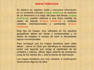 MAPAS TEMÁTICOS Su objetivo es, registrar, tratar y comunicar información en un momento concreto ( mapas estáticos ), la variación de un fenómeno a lo largo del paso del tiempo  (mapas   dinámicos ), pueden referirse a una única variable de objeto de estudio ( mapas analíticos ), o múltiples variables interrelacionadas y cambiantes ( mapas sintéticos ). Este tipo de mapas, muy utilizados en los estudios geográficos deben ser claros y comprensibles y no deben de emplear ni exceso de color ni demasiados signos convencionales. Para conseguir que los mapas temáticos sean útiles deben : Llevar un título que identifique lo representado, incluir una leyenda que recoja el significado de los símbolos y colores, utilizar algún sistema de orientación (rosa de los vientos etc.), citar la fuente de información. Los mapas temáticos son muy variados, a continuación observamos algunos de ellos. 