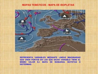 MAPAS TEMÁTICOS : MAPA DE ISOPLETAS REPRESENTA VARIABLES MEDIANTE LINEAS IMAGINARIAS QUE UNEN PUNTOS EN LOS QUE DICHA VARIABLE TIENE EL MISMO VALOR EJ: MAPA DE ISOBARAS, ISOYETAS O ISOTERMAS. 