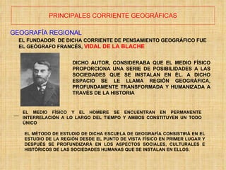 PRINCIPALES CORRIENTE GEOGRÁFICAS GEOGRAFÍA REGIONAL EL FUNDADOR  DE DICHA CORRIENTE DE PENSAMIENTO GEOGRÁFICO FUE  EL GEÓGRAFO FRANCÉS,  VIDAL DE LA BLACHE DICHO AUTOR, CONSIDERABA QUE EL MEDIO FÍSICO PROPORCIONA UNA SERIE DE POSIBILIDADES A LAS SOCIEDADES QUE SE INSTALAN EN ÉL. A DICHO ESPACIO SE LE LLAMA REGIÓN GEOGRÁFICA, PROFUNDAMENTE TRANSFORMADA Y HUMANIZADA A TRAVÉS DE LA HISTORIA EL MEDIO FÍSICO Y EL HOMBRE SE ENCUENTRAN EN PERMANENTE INTERRELACIÓN A LO LARGO DEL TIEMPO Y AMBOS CONSTITUYEN UN TODO ÚNICO EL MÉTODO DE ESTUDIO DE DICHA ESCUELA DE GEOGRAFÍA CONSISTIRÁ EN EL ESTUDIO DE LA REGIÓN DESDE EL PUNTO DE VISTA FÍSICO EN PRIMER LUGAR Y DESPUÉS SE PROFUNDIZARÁ EN LOS ASPECTOS SOCIALES, CULTURALES E HISTÓRICOS DE LAS SOCIEDADES HUMANAS QUE SE INSTALAN EN ELLOS. 