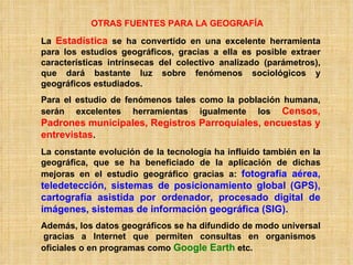 OTRAS FUENTES PARA LA GEOGRAFÍA La  Estadística  se ha convertido en una excelente herramienta para los estudios geográficos, gracias a ella es posible extraer características intrínsecas del colectivo analizado (parámetros), que dará bastante luz sobre fenómenos sociológicos y geográficos estudiados. Para el estudio de fenómenos tales como la población humana, serán excelentes herramientas igualmente los  Censos, Padrones   municipales, Registros Parroquiales, encuestas y entrevistas . La constante evolución de la tecnología ha influido también en la geográfica, que se ha beneficiado de la aplicación de dichas mejoras en el estudio geográfico gracias a:  fotografía aérea,   teledetección, sistemas de posicionamiento global (GPS), cartografía asistida por ordenador, procesado digital de imágenes, sistemas de información geográfica (SIG). Además, los datos geográficos se ha difundido de modo universal  gracias a Internet que permiten consultas en organismos oficiales o en programas como  Google Earth  etc. 