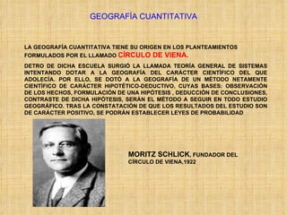 GEOGRAFÍA CUANTITATIVA LA GEOGRAFÍA CUANTITATIVA TIENE SU ORIGEN EN LOS PLANTEAMIENTOS FORMULADOS POR EL LLAMADO  CÍRCULO DE VIENA. DETRO DE DICHA ESCUELA SURGIÓ LA LLAMADA TEORÍA GENERAL DE SISTEMAS INTENTANDO DOTAR A LA GEOGRAFÍA DEL CARÁCTER CIENTÍFICO DEL QUE ADOLECÍA. POR ELLO, SE DOTÓ A LA GEOGRAFÍA DE UN MÉTODO NETAMENTE CIENTÍFICO DE CARÁCTER HIPOTÉTICO-DEDUCTIVO, CUYAS BASES: OBSERVACIÓN DE LOS HECHOS, FORMULACIÓN DE UNA HIPÓTESIS , DEDUCCIÓN DE CONCLUSIONES, CONTRASTE DE DICHA HIPÓTESIS, SERÁN EL MÉTODO A SEGUIR EN TODO ESTUDIO GEOGRÁFICO. TRAS LA CONSTATACIÓN DE QUE LOS RESULTADOS DEL ESTUDIO SON DE CARÁCTER POSITIVO, SE PODRÁN ESTABLECER LEYES DE PROBABILIDAD MORITZ SCHLICK , FUNDADOR DEL CÍRCULO DE VIENA,1922 