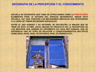 GEOGRAFÍA DE LA PERCEPCIÓN Y EL CONOCIMIENTO ESCUELA DE GEOGRAFÍA QUE TOMA DE OTRAS RAMAS COMO LA  PSICOLOGÍA  ELEMENTOS PARA LE ESTUDIO DEL ESPACIO GEOGRÁFICO. SEGÚN ESTA ESCUELA, HAY QUE CONOCER LOS MECANISMOS MENTALES QUE INTERVIENEN A LA HORA DE TOMAR DECISIONES ESPACIALES ENTRE EL SER HUMANO Y SU ENTORNO, SE ENCUENTRA LA IMAGEN QUE SE TIENE DE ESTE ÚLTIMO, DICHA IMAGEN ES PRODUCTO DE LA PERCEPCIÓN DE LOS SENTIDOS QUE ADEMÁS ES DIFERNENTE EN CADA SER HUMANO, QUE SE DIFERENCIA UNO DE OTRO EN RELACIÓN A CONDICIONAMIENTOS MÚLTIPLES COMO SEXO, EDAD, NIVEL DE ESTUDIOS, NIVEL ECONÓMICO ETC.. 