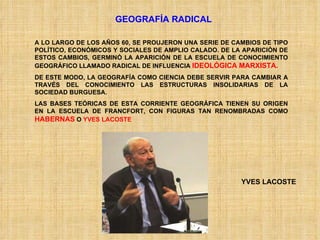 GEOGRAFÍA RADICAL A LO LARGO DE LOS AÑOS 60, SE PROUJERON UNA SERIE DE CAMBIOS DE TIPO POLÍTICO, ECONÓMICOS Y SOCIALES DE AMPLIO CALADO. DE LA APARICIÓN DE ESTOS CAMBIOS, GERMINÓ LA APARICIÓN DE LA ESCUELA DE CONOCIMIENTO GEOGRÁFICO LLAMADO RADICAL DE INFLUENCIA  IDEOLÓGICA MARXISTA. DE ESTE MODO, LA GEOGRAFÍA COMO CIENCIA DEBE SERVIR PARA CAMBIAR A TRAVÉS DEL CONOCIMIENTO LAS ESTRUCTURAS INSOLIDARIAS DE LA SOCIEDAD BURGUESA. LAS BASES TEÓRICAS DE ESTA CORRIENTE GEOGRÁFICA TIENEN SU ORIGEN EN LA ESCUELA DE FRANCFORT, CON FIGURAS TAN RENOMBRADAS COMO  HABERNAS  O  YVES LACOSTE YVES LACOSTE 