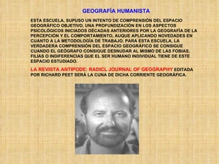 GEOGRAFÍA HUMANISTA ESTA ESCUELA, SUPUSO UN INTENTO DE COMPRENSIÓN DEL ESPACIO GEOGRÁFICO OBJETIVO, UNA PROFUNDIZACIÓN EN LOS ASPECTOS PSICOLÓGICOS INICIADOS DÉCADAS ANTERIORES POR LA GEOGRAFÍA DE LA PERCEPCIÓN Y EL COMPORTAMIENTO, AUQUE APLICANDO NOVEDADES EN CUANTO A LA METODOLOGÍA DE TRABAJO. PARA ESTA ESCUELA, LA VERDADERA COMPRENSIÓN DEL ESPACIO GEOGRÁFICO SE CONSIGUE CUANDO EL GEÓGRAFO CONSIGUE DESNUDAR AL MISMO DE LAS FOBIAS, FILIAS O INDIFERENCIAS QUE EL SER HUMANO INDIVIDUAL TIENE DE ESTE ESPACIO ESTUDIADO. LA REVISTA ANTIPODE: RADICL JOURNAL OF GEOGRAPHY  EDITADA POR RICHARD PEET SERÁ LA CUNA DE DICHA CORRIENTE GEOGRÁFICA. 
