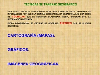 TÉCNICAS SE TRABAJO GEOGRÁFICO CUALQUIER TRABAJO GEOGRÁFICO PASA POR ABORDAR GRAN CANTIDAD DE INFORMACIÓN, POR ELLO LA CIENCIA GEOGRÁFICA HA DESARROLLADO UNA SERIE DE  TÉCNICAS  QUE LE PERMITEN CLASIFICAR, MEDIR, ORDEMAR ETC. LA INFORMACIÓN OBTENIDA. DICHA INFORMACIÓN SE OBTIENE DE DIVERSAS  FUENTES  QUE SE PUEDEN DIVIDIR EN: CARTOGRAFÍA (MAPAS). GRÁFICOS. IMÁGENES GEOGRÁFICAS. 