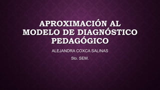 APROXIMACIÓN AL
MODELO DE DIAGNÓSTICO
PEDAGÓGICO
ALEJANDRA COXCA SALINAS

5to. SEM.

 