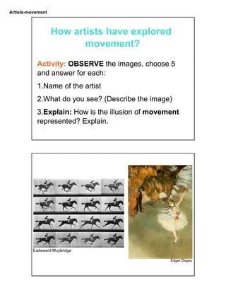 Artists-movement
How artists have explored
movement?
Activity: OBSERVE the images, choose 5
and answer for each:
1.Name of the artist
2.What do you see? (Describe the image)
3.Explain: How is the illusion of movement
represented? Explain.
Eadweard Muybridge
Edgar Degas
 