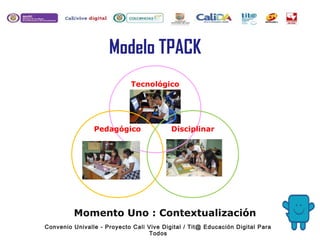 Tecnológico
Modelo TPACK
Momento Uno : Contextualización
Pedagógico Disciplinar
Convenio Univalle - Proyecto Cali Vive Digital / Tit@ Educación Digital Para
Todos
 