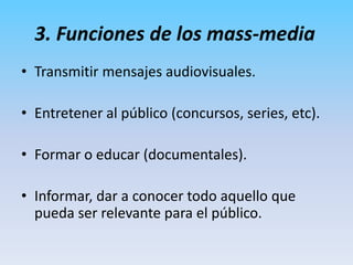 Transmitir mensajes audiovisuales.Entretener al público (concursos, series, etc).Formar o educar (documentales).Informar, dar a conocer todo aquello que pueda ser relevante para el público.3. Funciones de los mass-media