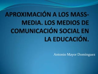 APROXIMACIÓN A LOS MASS-MEDIA. LOS MEDIOS DE COMUNICACIÓN SOCIAL EN LA EDUCACIÓN. Antonio Mayor Domínguez 