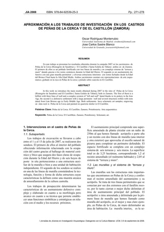 JIA 2008              ISBN: 978-84-92539-25-3                                                                         Pp.: 271-278



APROXIMACIÓN A LOS TRABAJOS DE INVESTIGACIÓN EN LOS CASTROS
       DE PEÑAS DE LA CERCA Y DE EL CASTILLÓN (ZAMORA)


                                                                 Oscar Rodríguez Monterrubio
                                                                 Universidad Autónoma de Madrid; orodmon@hotmail.com
                                                                 Jose Carlos Sastre Blanco
                                                                 Universidad de Granada; josesastreb@hotmail.com




                                                             RESUMEN

                    En este trabajo se presentan los resultados obtenidos durante la campaña 2007 en los yacimientos de
           Peñas de la Cerca (Rionegrito de Sanabria) y El Castillón ( Santa Eulalia de Tábara) ambos en de Zamora.
           El primero de ellos es un poblado fortificado con tres líneas de muralla y un complejo sistema de “terraza y
           muro” datado gracias a los restos cerámicos durante la Edad del Hierro. El segundo es un asentamiento de-
           fensivo con una gran muralla perimetral y diversas estructuras interiores con restos fechados desde la Edad
           del Bronce Final hasta la Alta Edad Media. Ambos yacimientos cuentan con representaciones de arte esque-
           matico, grabado en la roca en Peñas de la cerca y pintado sobre cuarcita en El Castillón.

                                                             ABSTRACT

                     In this work we introduce the main results obtained during 2007 in the sites of Peñas de la Cerca
           (Rionegrito de Sanabria) and El Castillón ( Santa Eulalia de Tábara), both in Zamora. The first of them is a
           hillfort with three lines of wall and a complex syistem of “tell and wall” dated thanks to its pottery in the Iron
           Age, the second is a defensive settlement with a large perimeter wall and several structures within with rests
           dated from Late Bronze age to Early Middle Age. Both settlements have schematic art samples, engraving
           on slate rock in Peñas de la Cerca and painted on quartzite shelter in El Castillón.

           Palabras Clave: Peñas de la Cerca. El Castillón. Zamora. Protohistoria. Arte esquemático.

           Keywords: Peñas de la Cerca. El Castillñon. Zamora. Protohistory. Schematic art.




1. Intervenciones en el castro de Peñas de                                 El asentamiento principal comprende una super-
la Cerca.                                                              ficie amesetada de planta circular con un radio de
1.1. Subapartado.                                                      250m al que hemos llamado acrópolis o parte alta
    Los trabajos de excavación se llevaron a cabo                      y un recinto con dos líneas de muralla (una interior
entre el 1 y el 15 de julio de 2007, se realizaron dos                 y otra exterior) que aprovecha el escollo natural de
sondeos. El primero de ellos al interior del poblado                   pizarra para completar un perímetro defendido. El
ofreciendo información relacionada con la ocupa-                       espacio fortificado se completa con un complejo
ción del castro gracias al hallazgo de material cerá-                  sistema de seis terrazas y seis muros. La superficie
mico y lítico que asegura dos fases claras de ocupa-                   total es de 3,25 hectáreas, correspondiendo 1,2 al
ción durante la Edad del Hierro y de seis hoyos de                     recinto amurallado (el realmente habitado) y 2,05 al
poste in situ pertenecientes a una estructura auxi-                    sistema de “terraza y muro”.
liar de la muralla o bien a una unidad de habitación                   1.2. Las murallas y el sistema de “terraza y
independiente. El segundo de los sondeos se realizo                    muro”.
en una de las líneas de muralla constatándose la tec-                      Las murallas son las estructuras más importan-
nología, función y forma de dicha estructura cuyas                     tes que encontramos en Peñas de la Cerca y confor-
características la definen como una muestra arcaica                    man el recinto amurallado del asentamiento y su
de amurallamiento de la cultura castreña.                              acrópolis. Se trata de tres líneas perimetrales que se
    Los trabajos de prospección determinaron las                       conectan por sus dos extremos con el farallón roco-
características de un asentamiento defensivo com-                      so, por lo tanto cierran o mejor dicho delimitan el
plejo y elaborado en cuanto a su morfología pero                       área de asentamiento principal del poblado. El
arcaico en cuanto a su técnica que permite estable-                    acrópolis: o área amesetada y delimitada por la pri-
cer unas funciones simbólicas y estratégicas en rela-                  mera línea de muralla que hemos llamado como
ción con el medio y los recursos próximos.                             muralla del acrópolis, es el mejor y mas claro ejem-
                                                                       plo, en Peñas de la Cerca, de muro delimitador un
                                                                       área de habitación. La muralla interior, es la se-



               I Jornadas de Jóvenes en Investigación Arqueológica: Dialogando con la Cultura Material. UCM, 3-5 de septiembre de 2008.
 