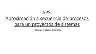 APSI
Aproximación a secuencia de procesos
para un proyectos de sistemas
Dr Jorge Huapaya escobedo
 